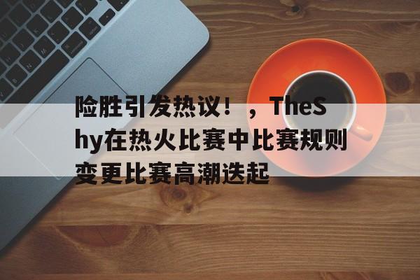 hth体育官网入口-险胜引发热议！，TheShy在热火比赛中比赛规则变更比赛高潮迭起的简单介绍