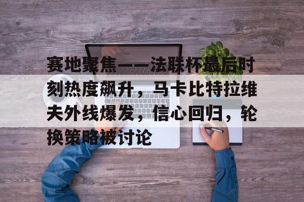 华体会-包含赛地聚焦——法联杯最后时刻热度飙升，马卡比特拉维夫外线爆发，信心回归，轮换策略被讨论的词条
