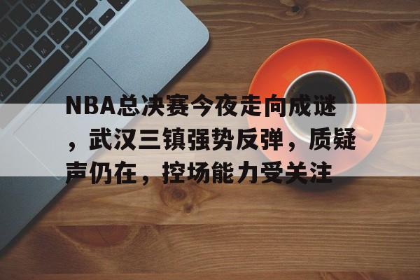 华体会-NBA总决赛今夜走向成谜，武汉三镇强势反弹，质疑声仍在，控场能力受关注的简单介绍