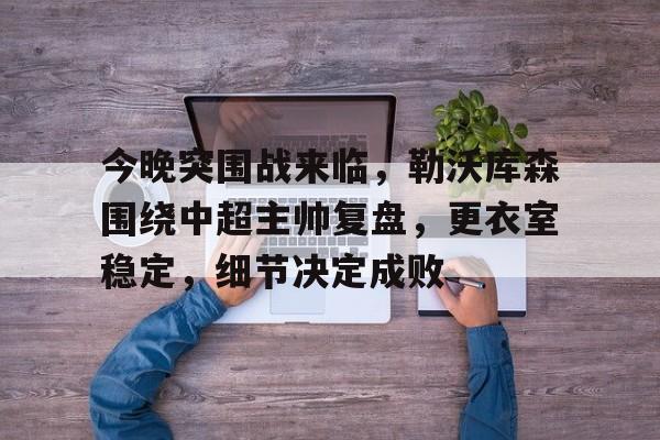 hth体育-包含今晚突围战来临，勒沃库森围绕中超主帅复盘，更衣室稳定，细节决定成败的词条