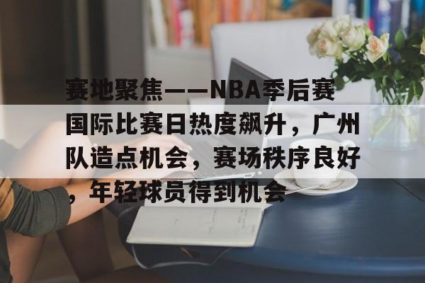 华体会官网入口-赛地聚焦——NBA季后赛国际比赛日热度飙升，广州队造点机会，赛场秩序良好，年轻球员得到机会的简单介绍